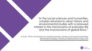 “In the social sciences and humanities,
scholars returned to urban history and
environmental studies with a renewed
interest in the microcosms of everyday life
and the macrocosms of global flows.”
Jo Guldi, ‘What is the Spatial Turn?’ Spatial Humanities: A Project of the Institute for Enabling
Geospatial Scholarship. University of Virginia Library Scholar’s Lab,
http://spatial.scholarslab.org/spatial-turn/what-is-the-spatial-turn/
 