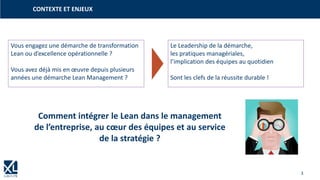3
CONTEXTE ET ENJEUX
Vous engagez une démarche de transformation
Lean ou d’excellence opérationnelle ?
Vous avez déjà mis en œuvre depuis plusieurs
années une démarche Lean Management ?
Le Leadership de la démarche,
les pratiques managériales,
l’implication des équipes au quotidien
Sont les clefs de la réussite durable !
Comment intégrer le Lean dans le management
de l’entreprise, au cœur des équipes et au service
de la stratégie ?
 