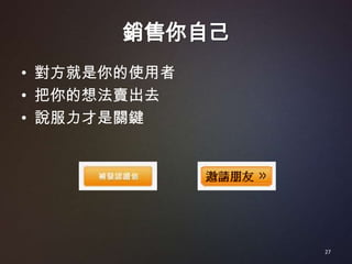 銷售你自己
• 對方就是你的使用者
• 把你的想法賣出去
• 說服力才是關鍵




               27
 