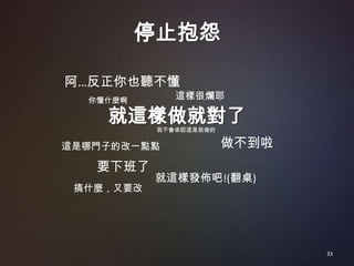 停止抱怨

阿…反正你也聽不懂
  你懂什麼啊       這樣很爛耶

    就這樣做就對了我不會承認這是我做的

這是哪門子的改一點點              做不到啦
   要下班了
           就這樣發佈吧!(翻桌)
 搞什麼，又要改




                               33
 