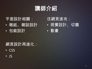 講師介紹
平面設計相關：     往網頁進攻：
• 報紙、雜誌設計   • 視覺設計、切圖
• 包裝設計      • 動畫


網頁設計再進化：
• CSS
• JS

                        5
 