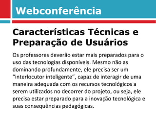 Webconferência Os professores deverão estar mais preparados para o uso das tecnologias disponíveis. Mesmo não as dominando profundamente, ele precisa ser um “interlocutor inteligente”, capaz de interagir de uma maneira adequada com os recursos tecnológicos a serem utilizados no decorrer do projeto, ou seja, ele precisa estar preparado para a inovação tecnológica e suas consequências pedagógicas. Características Técnicas e Preparação de Usuários 