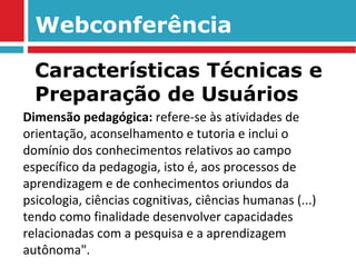 Webconferência Dimensão pedagógica:  refere-se às atividades de orientação, aconselhamento e tutoria e inclui o domínio dos conhecimentos relativos ao campo específico da pedagogia, isto é, aos processos de aprendizagem e de conhecimentos oriundos da psicologia, ciências cognitivas, ciências humanas (...) tendo como finalidade desenvolver capacidades relacionadas com a pesquisa e a aprendizagem autônoma". Características Técnicas e Preparação de Usuários 