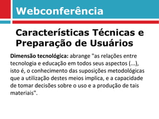 Webconferência Dimensão tecnológica:  abrange "as relações entre tecnologia e educação em todos seus aspectos (...), isto é, o conhecimento das suposições metodológicas que a utilização destes meios implica, e a capacidade de tomar decisões sobre o uso e a produção de tais materiais". Características Técnicas e Preparação de Usuários 