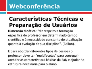 Webconferência Dimensão didática:  "diz respeito a formação específica do professor em determinado campo científico e à necessidade constante de atualização quanto à evolução da sua disciplina". (Bellon). E para abordar diferentes tipos de pessoas o professor deve ter “multifacetas” para conseguir atender as características básicas da EaD e ajudar na estrutura necessária para o aluno. Características Técnicas e Preparação de Usuários 