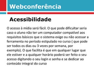 Webconferência O acesso à mídia será fácil. O que pode dificultar seria caso o aluno não ter um computador compatível aos requisitos básicos que o sistema exige ou não acessar a ferramenta no período estipulado no curso ( que pode ser todos os dias ou 3 vezes por semana, por exemplo). O que facilita é que em qualquer lugar que ele estiver e a qualquer horário poderá ser feito o seu acesso digitando o seu login e senha e se dedicar ao conteúdo integral do curso Acessibilidade 