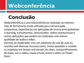Webconferência Webconferência é uma teleconferência realizada via internet. Tipo de ferramenta muito utilizada para comunicação corporativa, experiências em aplicações de ensino principalmente e-learning, treinamentos, comunicados, vídeos institucionais e outras aplicações que podem ser realizadas com menos qualidade de áudio e vídeo. Permite ao moderador criar um ambiente de sala de aula ou reunião com diversos recursos como, enviar questões e receber as respostas em tempo real através de chats, compartilhamento de texto, voz e vídeos, lousa virtual, testes e slides no Power Point. Conclusão 