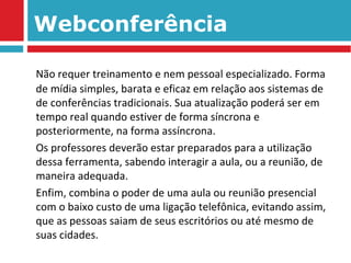 Webconferência Não requer treinamento e nem pessoal especializado. Forma de mídia simples, barata e eficaz em relação aos sistemas de de conferências tradicionais. Sua atualização poderá ser em tempo real quando estiver de forma síncrona e posteriormente, na forma assíncrona. Os professores deverão estar preparados para a utilização dessa ferramenta, sabendo interagir a aula, ou a reunião, de maneira adequada. Enfim, combina o poder de uma aula ou reunião presencial com o baixo custo de uma ligação telefônica, evitando assim, que as pessoas saiam de seus escritórios ou até mesmo de suas cidades.  