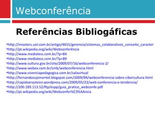 Webconferência http://imasters.uol.com.br/artigo/4655/gerencia/sistemas_colaborativos_conceito_caracteristicasdes_e_funcionalidades/ http://pt.wikipedia.org/wiki/Webconferência http://www.medialess.com.br/?p=84 http://www.medialess.com.br/?p=89 http://www.cultura.gov.br/site/2009/07/16/webconferencia-2/ http://www.webex.com.br/smb/webconferencia.html http://www.vivenciapedagogica.com.br/salavirtual http://fernandoscpimentel.blogspot.com/2009/04/webconferencia-sobre-cibercultura.html http://rapidoerasteiro.wordpress.com/2009/05/22/web-conferencia-e-tendencia/ http://200.189.113.52/ftp/espp/guia_pratico_webconfe.pdf http://pt.wikipedia.org/wiki/Webconfer%C3%AAncia Referências Bibliogáficas 