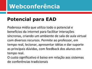 Webconferência Poderosa mídia que utiliza todo o potencial e benefícios da internet para facilitar interações síncronas, criando um ambiente de sala de aula virtual com diversos recursos. Permite ao professor, em tempo real, lecionar, apresentar idéias e dar suporte as principais dúvidas, com feedback dos alunos em tempo real. O custo significativo é baixo em relação aos sistemas de conferências tradicionais Potencial para EAD 