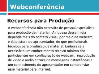 Webconferência A webconferência não necessita de pessoal especialista para produção de material.  A riqueza dessa mídia depende mais do contato visual, por meio de webcam, e da postura do apresentador, do que profissionais técnicos para produção de material. Embora seja necessário um conhecimento técnico mínimo dos participantes em configuração de webcam,  reprodução de vídeo e áudio e troca de mensagens instantâneas e um conhecimento do apresentador em como enviar esse material para internet. Recursos para Produção 