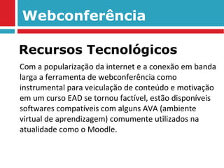 Webconferência Com a popularização da internet e a conexão em banda larga a ferramenta de webconferência como instrumental para veiculação de conteúdo e motivação em um curso EAD se tornou factível, estão disponíveis softwares compatíveis com alguns AVA (ambiente virtual de aprendizagem) comumente utilizados na atualidade como o Moodle. Recursos Tecnológicos 