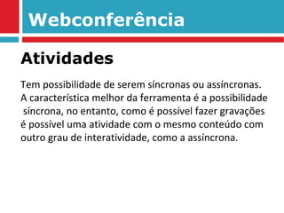 Webconferência Tem possibilidade de serem síncronas ou assíncronas.  A característica melhor da ferramenta é a possibilidade  síncrona, no entanto, como é possível fazer gravações é possível uma atividade com o mesmo conteúdo com outro grau de interatividade, como a assíncrona.  Atividades 