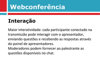 Webconferência Maior interatividade: cada participante conectado na transmissão pode interagir com o apresentador, enviando questões e recebendo as respostas através do painel de apresentadores.  Moderadores podem fornecer ao palestrante as questões disponíveis no chat. Interação 