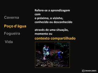 Refere-se a aprendizagem com o próximo, o vizinho, conhecido ou desconhecido através de uma situação, momento ou  contexto   compartilhado Fogueira Poço   d’água Vida Caverna 