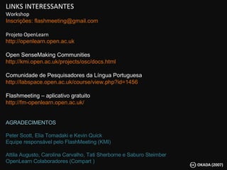 LINKS INTERESSANTES Workshop Inscrições: flashmeeting@gmail.com Projeto OpenLearn http://openlearn.open.ac.uk Open SenseMaking Communities http://kmi.open.ac.uk/projects/osc/docs.html Comunidade de Pesquisadores da Língua Portuguesa http://labspace.open.ac.uk/course/view.php?id=1456 Flashmeeting – aplicativo gratuito  http://fm-openlearn.open.ac.uk/ AGRADECIMENTOS Peter Scott, Elia Tomadaki e Kevin Quick  Equipe responsável pelo FlashMeeting (KMI) Attila Augusto, Carolina Carvalho, Tati Sherborne e Saburo Steimber  OpenLearn Colaboradores (Compart ) 