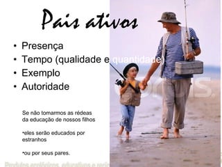 Pais ativos Presença Tempo (qualidade e  quantidade) Exemplo Autoridade Se não tomarmos as rédeas da educação de nossos filhos  eles serão educados por estranhos  ou por seus pares. 