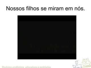 Nossos filhos se miram em nós. 