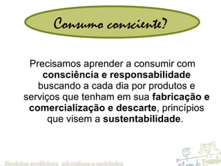 Consumo consciente? Precisamos aprender a consumir com  consciência e responsabilidade  buscando a cada dia por produtos e serviços que tenham em sua  fabricação e comercialização e descarte , princípios que visem a  sustentabilidade .  