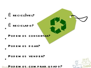 É reciclável? É reciclado? Podemos consertar? Podemos doar? Podemos vender? Podemos comprar usado? Podemos transformar? Tem trabalho infantil na fabricação? A produção, comercialização e o descarte agridem o meio ambiente? 