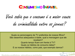 C o n s u m i s m o   I n f a n t i l Você sabia que o consumo é a maior causa de criminalidade entre os jovens? Quais os personagens de TV preferidos de nossos filhos? São desenhos adequados á idade, qual a mensagem que ele recebem? Quanto tempo ficam em frente à TV? Quais os hábitos de consumo deles? E os nossos hábitos, como pais, que exemplo damos? 