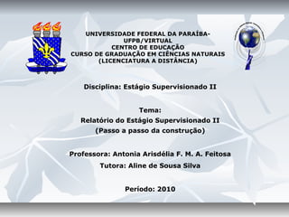 UNIVERSIDADE FEDERAL DA PARAÍBA-
              UFPB/VIRTUAL
           CENTRO DE EDUCAÇÃO
CURSO DE GRADUAÇÃO EM CIÊNCIAS NATURAIS
       (LICENCIATURA A DISTÂNCIA)



    Disciplina: Estágio Supervisionado II


                   Tema:
   Relatório do Estágio Supervisionado II
       (Passo a passo da construção)


Professora: Antonia Arisdélia F. M. A. Feitosa
        Tutora: Aline de Sousa Silva


               Período: 2010
 