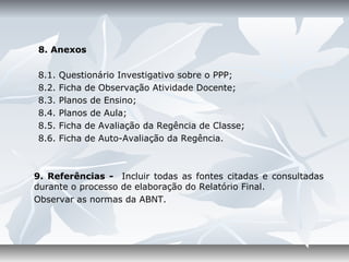 8. Anexos

8.1.   Questionário Investigativo sobre o PPP;
8.2.   Ficha de Observação Atividade Docente;
8.3.   Planos de Ensino;
8.4.   Planos de Aula;
8.5.   Ficha de Avaliação da Regência de Classe;
8.6.   Ficha de Auto-Avaliação da Regência.



9. Referências - Incluir todas as fontes citadas e consultadas
durante o processo de elaboração do Relatório Final.
Observar as normas da ABNT.
 