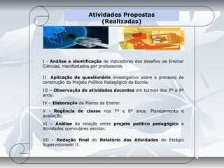 Atividades Propostas
                         (Realizadas)




I - Análise e identificação de indicadores dos desafios de Ensinar
Ciências, manifestados por professores.

II Aplicação de questionário investigativo sobre o processo de
construção do Projeto Político Pedagógico da Escola.
III – Observação de atividades docentes em turmas dos 7º e 8º
anos.
IV – Elaboração de Planos de Ensino.
V - Regência de classe nos 7º e 8º anos. Planejamento e
avaliação.
VI – Análise da relação entre projeto político pedagógico e
Atividades curriculares escolar.

VII - Redação final do Relatório das Atividades do Estágio
Supervisionado II.
 
