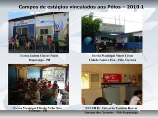 Campos de estágios vinculados aos Pólos – 2010.1




     Escola Jacinta Chaves Paulo            Escola Municipal Mario Covas
           Itaporanga - PB                Cidade Passa e Fica - Pólo Araruna




Escola Municipal Flórido Nitão Dinis   EEEFM Dr. Felizardo Teotônio Dantas
          Coremas - PB
                                       Santana dos Garrotes – Pólo Itaporanga
 