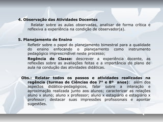 4. Observação das Atividades Docentes
       Relatar sobre as aulas observadas, analisar de forma crítica e
     reflexiva a experiência na condição de observador(a).

5. Planejamento de Ensino
     Refletir sobre o papel do planejamento bimestral para a qualidade
     do ensino enfocando o planejamento como instrumento
     pedagógico imprescindível neste processo;
     Regência de Classe: descrever a experiência docente, as
     reflexões sobre as avaliações feitas e a importância do plano de
     aula na condução das atividades didáticas.

 Obs.: Relatar todos os passos e atividades realizadas na
   regência (turmas de Ciências dos 7° e 8º anos): além dos
   aspectos didático-pedagógicos, falar sobre a interação e
   aproximação realizada junto aos alunos; caracterizar as relações
   aluno x aluno; aluno x professor; aluno x estagiário e estagiário x
   professor; destacar suas impressões profissionais e apontar
   sugestões.
 