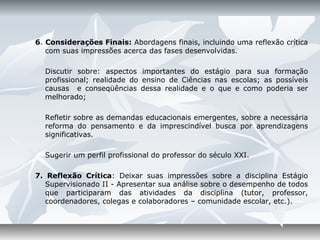 6. Considerações Finais: Abordagens finais, incluindo uma reflexão crítica
   com suas impressões acerca das fases desenvolvidas.

  Discutir sobre: aspectos importantes do estágio para sua formação
  profissional; realidade do ensino de Ciências nas escolas; as possíveis
  causas e conseqüências dessa realidade e o que e como poderia ser
  melhorado;

  Refletir sobre as demandas educacionais emergentes, sobre a necessária
  reforma do pensamento e da imprescindível busca por aprendizagens
  significativas.

  Sugerir um perfil profissional do professor do século XXI.

7. Reflexão Crítica: Deixar suas impressões sobre a disciplina Estágio
   Supervisionado II - Apresentar sua análise sobre o desempenho de todos
   que participaram das atividades da disciplina (tutor, professor,
   coordenadores, colegas e colaboradores – comunidade escolar, etc.).
 