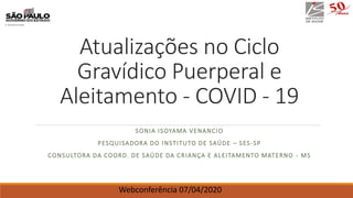 Atualizações no Ciclo
Gravídico Puerperal e
Aleitamento - COVID - 19
SONIA ISOYAMA VENANCIO
PESQUISADORA DO INSTITUTO DE SAÚDE – SES-SP
CONSULTORA DA COORD. DE SAÚDE DA CRIANÇA E ALEITAMENTO MATERNO - MS
Webconferência 07/04/2020
 