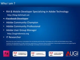 Who I am ?RIA & Mobile Developer Specializing in Adobe Technologyhttp://blog.fathihadi.netFacebook DeveloperAdobe Community ChampionAdobe Community ProfessionalAdobe User Group Managerhttp://augindonesia.orgIT ResearcherMore than four years experience using Adobe Flex and develop with the other Technology such as PHP and Flash Media Server. Been involved in the development of video conference applications in Indonesian Naval headquarters. And provides assistance and supporting the community in Indonesia as Adobe User Group Manager and Adobe Community Champion.