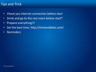 Tips and TrickCheck you internet connection before startDrink and go to the rest room before start*Prepare everything!!!Set the best time. http://timeanddate.com/Reminders*Personal experience