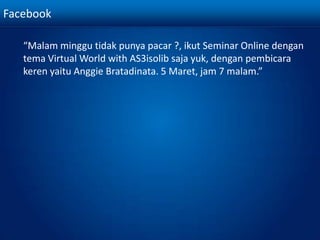 Facebook	“Malamminggutidakpunyapacar ?, ikut Seminar Online dengantema Virtual World with AS3isolib saja yuk, denganpembicarakerenyaituAnggieBratadinata. 5 Maret, jam 7 malam.”