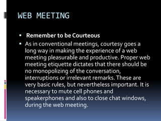 WEB MEETING

 Remember to be Courteous
 As in conventional meetings, courtesy goes a
  long way in making the experience of a web
  meeting pleasurable and productive. Proper web
  meeting etiquette dictates that there should be
  no monopolizing of the conversation,
  interruptions or irrelevant remarks. These are
  very basic rules, but nevertheless important. It is
  necessary to mute cell phones and
  speakerphones and also to close chat windows,
  during the web meeting.
 