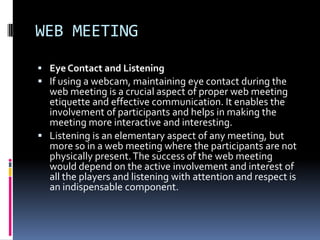 WEB MEETING
 Eye Contact and Listening
 If using a webcam, maintaining eye contact during the
  web meeting is a crucial aspect of proper web meeting
  etiquette and effective communication. It enables the
  involvement of participants and helps in making the
  meeting more interactive and interesting.
 Listening is an elementary aspect of any meeting, but
  more so in a web meeting where the participants are not
  physically present. The success of the web meeting
  would depend on the active involvement and interest of
  all the players and listening with attention and respect is
  an indispensable component.
 