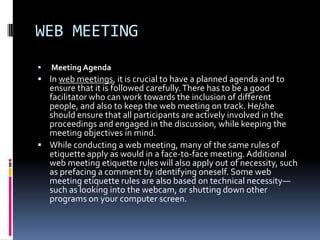 WEB MEETING
   Meeting Agenda
 In web meetings, it is crucial to have a planned agenda and to
  ensure that it is followed carefully. There has to be a good
  facilitator who can work towards the inclusion of different
  people, and also to keep the web meeting on track. He/she
  should ensure that all participants are actively involved in the
  proceedings and engaged in the discussion, while keeping the
  meeting objectives in mind.
 While conducting a web meeting, many of the same rules of
  etiquette apply as would in a face-to-face meeting. Additional
  web meeting etiquette rules will also apply out of necessity, such
  as prefacing a comment by identifying oneself. Some web
  meeting etiquette rules are also based on technical necessity—
  such as looking into the webcam, or shutting down other
  programs on your computer screen.
 