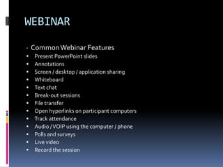 WEBINAR
· Common Webinar Features
   Present PowerPoint slides
   Annotations
   Screen / desktop / application sharing
   Whiteboard
   Text chat
   Break-out sessions
   File transfer
   Open hyperlinks on participant computers
   Track attendance
   Audio / VOIP using the computer / phone
   Polls and surveys
   Live video
   Record the session
 