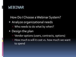 WEBINAR

 How Do I Choose a Webinar System?
 Analyze organizational needs
   Who needs to do what by when?
 Design the plan
   Vendor options (users, contracts, options)
   How much $ will it cost vs. how much we want
   to spend
 