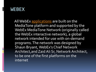 WEBEX

 All WebEx applications are built on the
 MediaTone platform and supported by the
 WebEx MediaTone Network (originally called
 the WebEx interactive network), a global
 network intended for use with on-demand
 programs. The network was designed by
 Shaun Bryant, WebEx's Chief Network
 Architect,and Zaid Ali Sr, Network Architect,
 to be one of the first platforms on the
 internet
 