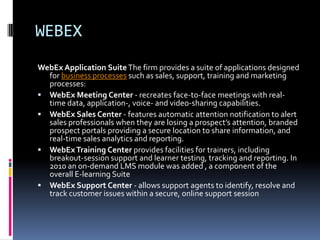 WEBEX
WebEx Application Suite The firm provides a suite of applications designed
  for business processes such as sales, support, training and marketing
  processes:
 WebEx Meeting Center - recreates face-to-face meetings with real-
  time data, application-, voice- and video-sharing capabilities.
 WebEx Sales Center - features automatic attention notification to alert
  sales professionals when they are losing a prospect’s attention, branded
  prospect portals providing a secure location to share information, and
  real-time sales analytics and reporting.
 WebEx Training Center provides facilities for trainers, including
  breakout-session support and learner testing, tracking and reporting. In
  2010 an on-demand LMS module was added , a component of the
  overall E-learning Suite
 WebEx Support Center - allows support agents to identify, resolve and
  track customer issues within a secure, online support session
 