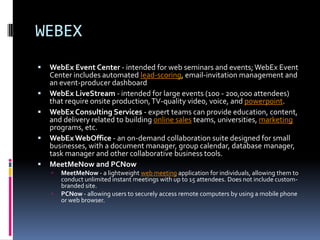 WEBEX
   WebEx Event Center - intended for web seminars and events; WebEx Event
    Center includes automated lead-scoring, email-invitation management and
    an event-producer dashboard
   WebEx LiveStream - intended for large events (100 - 200,000 attendees)
    that require onsite production, TV-quality video, voice, and powerpoint.
   WebEx Consulting Services - expert teams can provide education, content,
    and delivery related to building online sales teams, universities, marketing
    programs, etc.
   WebEx WebOffice - an on-demand collaboration suite designed for small
    businesses, with a document manager, group calendar, database manager,
    task manager and other collaborative business tools.
   MeetMeNow and PCNow
       MeetMeNow - a lightweight web meeting application for individuals, allowing them to
        conduct unlimited instant meetings with up to 15 attendees. Does not include custom-
        branded site.
       PCNow - allowing users to securely access remote computers by using a mobile phone
        or web browser.
 