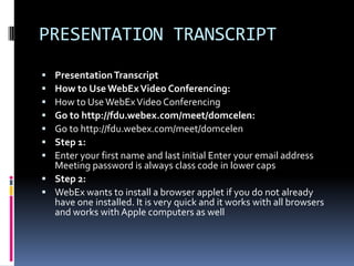 PRESENTATION TRANSCRIPT
 Presentation Transcript
 How to Use WebEx Video Conferencing:
 How to Use WebEx Video Conferencing
 Go to http://fdu.webex.com/meet/domcelen:
 Go to http://fdu.webex.com/meet/domcelen
 Step 1:
 Enter your first name and last initial Enter your email address
  Meeting password is always class code in lower caps
 Step 2:
 WebEx wants to install a browser applet if you do not already
  have one installed. It is very quick and it works with all browsers
  and works with Apple computers as well
 