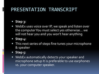 PRESENTATION TRANSCRIPT

 Step 3:
 WebEx uses voice over IP, we speak and listen over
    the computer You must select yes otherwise… we
    will not hear you and you won’t hear anything
   Step 4:
   This next series of steps fine tunes your microphone
    & speaker
   Step 5:
   WebEx automatically detects your speaker and
    microphone setup It is preferable to use earphones
    vs. your computer speaker.
 