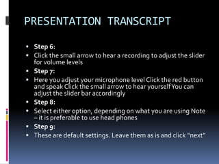 PRESENTATION TRANSCRIPT
 Step 6:
 Click the small arrow to hear a recording to adjust the slider
    for volume levels
   Step 7:
   Here you adjust your microphone level Click the red button
    and speak Click the small arrow to hear yourself You can
    adjust the slider bar accordingly
   Step 8:
   Select either option, depending on what you are using Note
    – it is preferable to use head phones
   Step 9:
   These are default settings. Leave them as is and click “next”
 