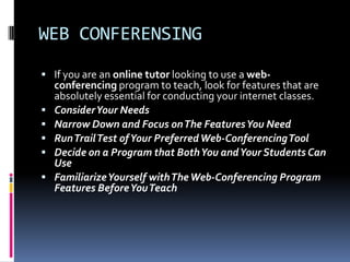 WEB CONFERENSING
 If you are an online tutor looking to use a web-
    conferencing program to teach, look for features that are
    absolutely essential for conducting your internet classes.
   Consider Your Needs
   Narrow Down and Focus on The Features You Need
   Run Trail Test of Your Preferred Web-Conferencing Tool
   Decide on a Program that Both You and Your Students Can
    Use
   Familiarize Yourself with The Web-Conferencing Program
    Features Before You Teach
 