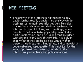 WEB MEETING

 The growth of the Internet and the technology
  explosion has totally transformed the way we do
  business, ushering in countless options for sales,
  marketing, and customer relations. We have the
  alternative now of holding web meetings, where
  people do not have to be physically present at a
  particular location; and discussions can take place
  with anyone in any part of the world. It is a given
  that whether they are being held virtually or in-
  person, meetings are still meetings, and come with a
  code web meeting etiquette. This is not just for the
  sake of professional protocol, but also in the
  interests of productivity and public relations.
 