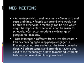 WEB MEETING

 · Advantages • No travel necessary. • Saves on travel
  costs and time. • People can attend who would not
  be able to otherwise. • Meetings can be held which
  might be impossible otherwise. • Can be easier to
  schedule. • Can accommodate a wide range of
  geographic locations.
 · Disadvantages • Different from a live classroom. •
  Can be challenging to keep people engaged. •
  Presenter cannot see audience. Has to rely on verbal
  clues. • Both presenters and attendees have to get
  used to the technology. • Have to make adjustments
  to how you present and how you attend.
 