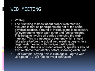 WEB MEETING
 1st Step
 The first thing to know about proper web meeting
  etiquette is that as participants are not at the same
  physical location, a round of introductions is necessary
  for everyone to know each other and feel connected.
  This helps to involve all parties attending the web
  meeting. This is a necessary element which should
  take place before the actual web meeting begins. In a
  larger web meeting with multiple participants,
  especially if there is no video element, speakers should
  also reinforce their identity before speaking each time.
 For example, saying “this is Bob again, I agree with
  Jill’s point . . .” will help to avoid confusion.
 